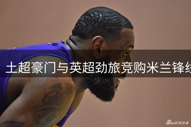 土超豪门与英超劲旅竞购米兰锋线大将莱奥