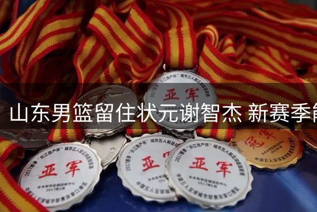 山东男篮留住状元谢智杰 新赛季能否迎来爆发？