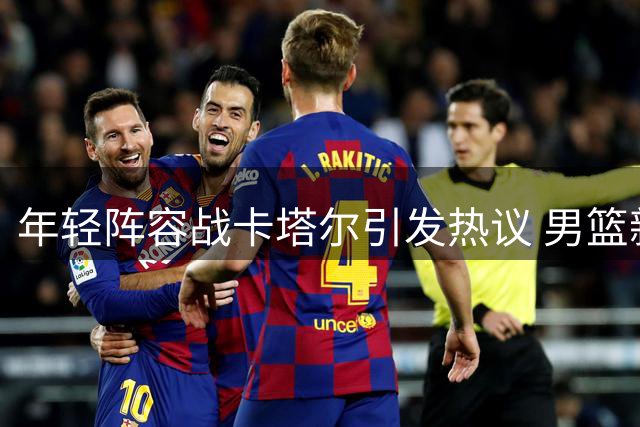 年轻阵容战卡塔尔引发热议 男篮新名单凸显管理为先特征