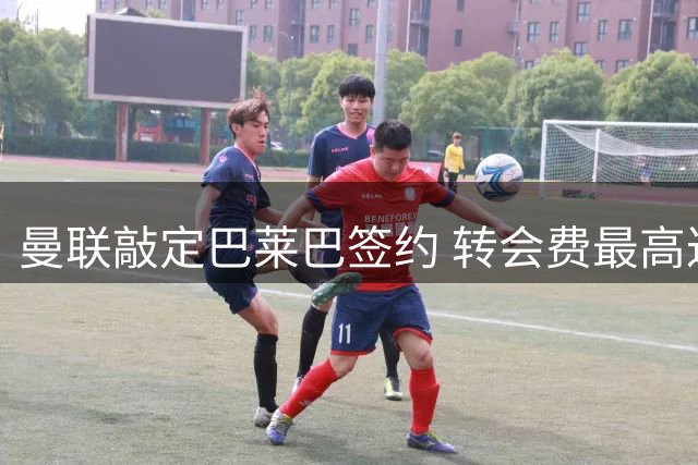 曼联敲定巴莱巴签约 转会费最高达7000万英镑