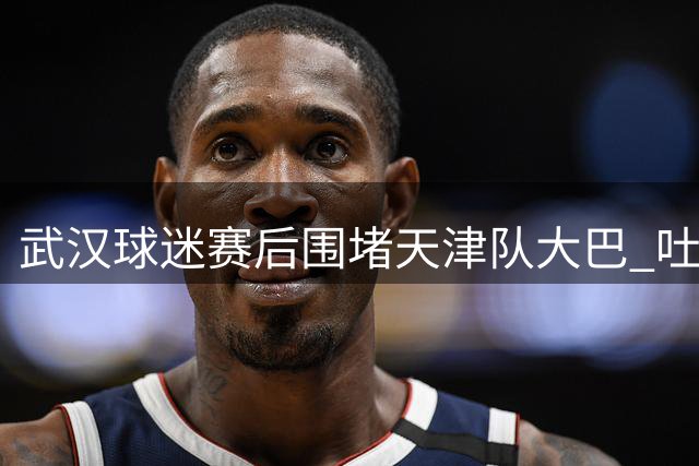 武汉球迷赛后围堵天津队大巴 吐口水追车引冲突